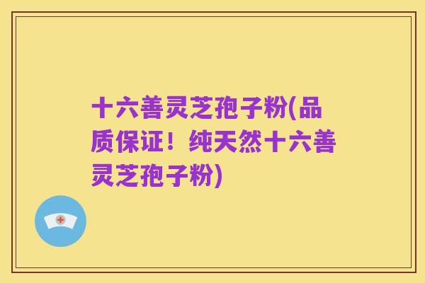 十六善灵芝孢子粉(品质保证!纯天然十六善灵芝孢子粉)