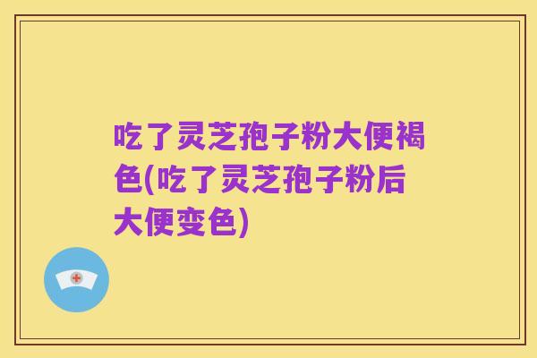 吃了灵芝孢子粉大便褐色(吃了灵芝孢子粉后大便变色)