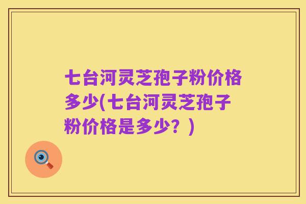 七台河灵芝孢子粉价格多少(七台河灵芝孢子粉价格是多少？)