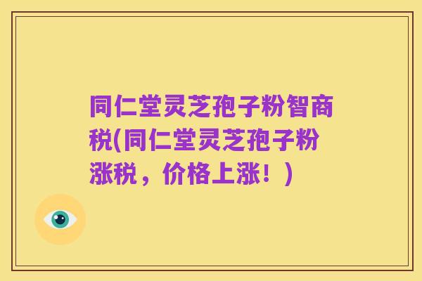 同仁堂灵芝孢子粉智商税(同仁堂灵芝孢子粉涨税，价格上涨！)