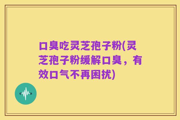 口臭吃灵芝孢子粉(灵芝孢子粉缓解口臭，有效口气不再困扰)