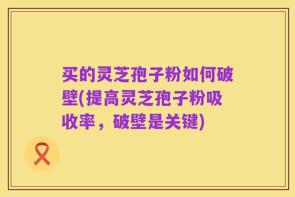 买的灵芝孢子粉如何破壁(提高灵芝孢子粉吸收率,破壁是关键)