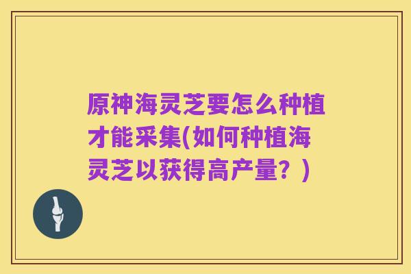 原神海灵芝要怎么种植才能采集(如何种植海灵芝以获得高产量？)