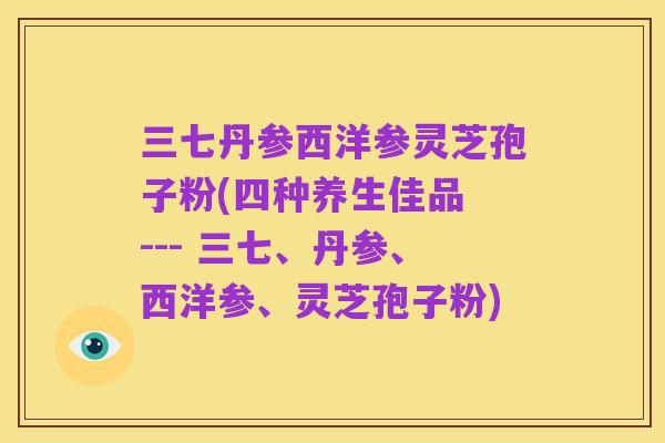三七丹参西洋参灵芝孢子粉(四种养生佳品 --- 三七、丹参、西洋参、灵芝孢子粉)