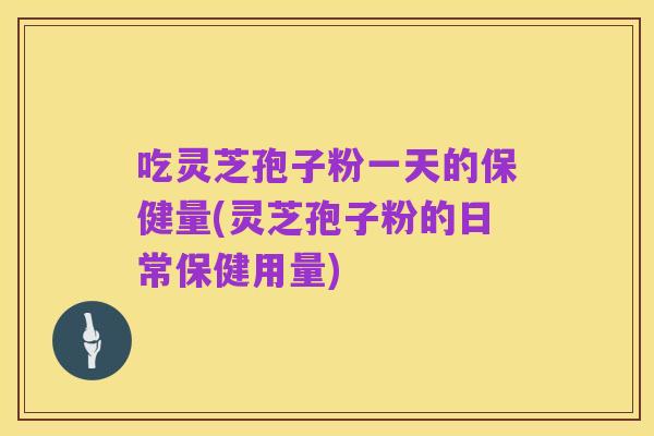 吃灵芝孢子粉一天的保健量(灵芝孢子粉的日常保健用量)