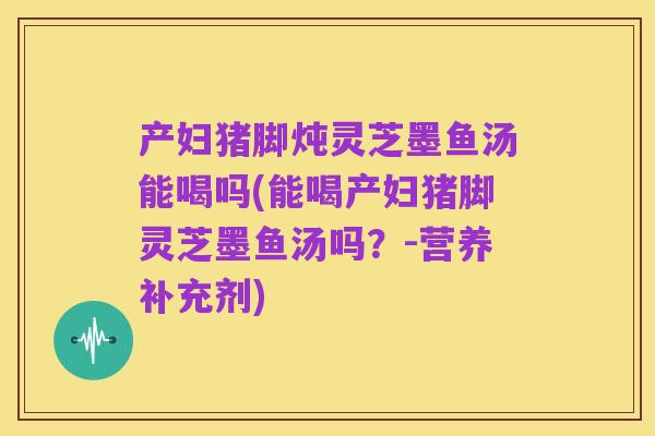 产妇猪脚炖灵芝墨鱼汤能喝吗(能喝产妇猪脚灵芝墨鱼汤吗？-营养补充剂)