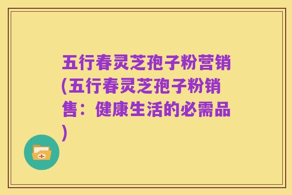 五行春灵芝孢子粉营销(五行春灵芝孢子粉销售:健康生活的必需品)