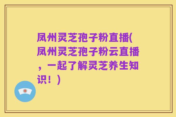 凤州灵芝孢子粉直播(凤州灵芝孢子粉云直播,一起了解灵芝养生知识!)