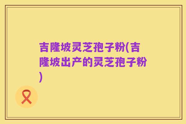 吉隆坡灵芝孢子粉(吉隆坡出产的灵芝孢子粉)