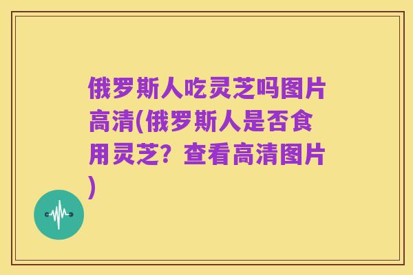 俄罗斯人吃灵芝吗图片高清(俄罗斯人是否食用灵芝?查看高清图片)