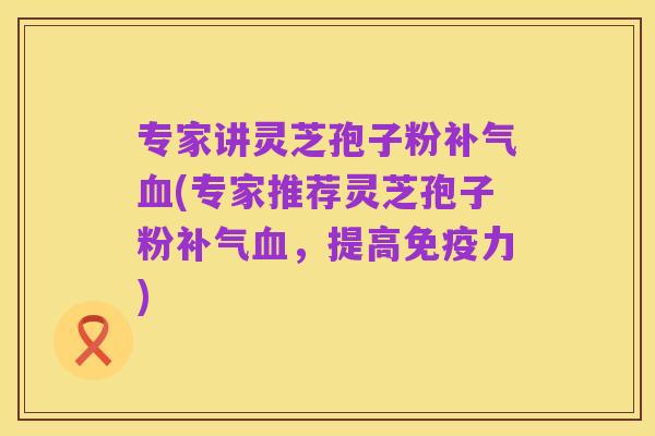 专家讲灵芝孢子粉补气血(专家推荐灵芝孢子粉补气血,提高免疫力)