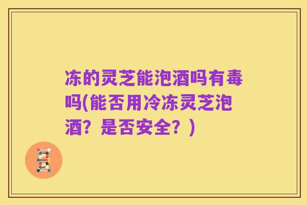 冻的灵芝能泡酒吗有毒吗(能否用冷冻灵芝泡酒?是否安全?)
