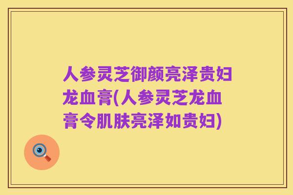 人参灵芝御颜亮泽贵妇龙血膏(人参灵芝龙血膏令肌肤亮泽如贵妇)