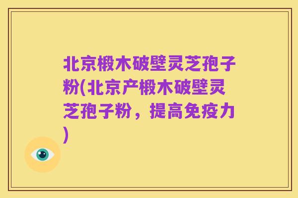 北京椴木破壁灵芝孢子粉(北京产椴木破壁灵芝孢子粉，提高免疫力)
