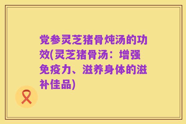 党参灵芝猪骨炖汤的功效(灵芝猪骨汤:增强免疫力、滋养身体的滋补佳品)