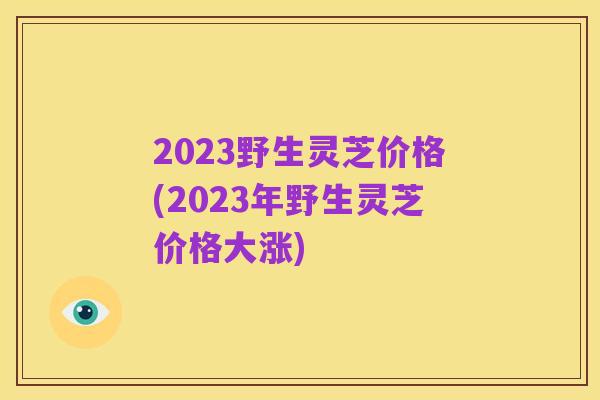 2023野生灵芝价格(2023年野生灵芝价格大涨)