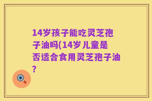 14岁孩子能吃灵芝孢子油吗(14岁儿童是否适合食用灵芝孢子油？