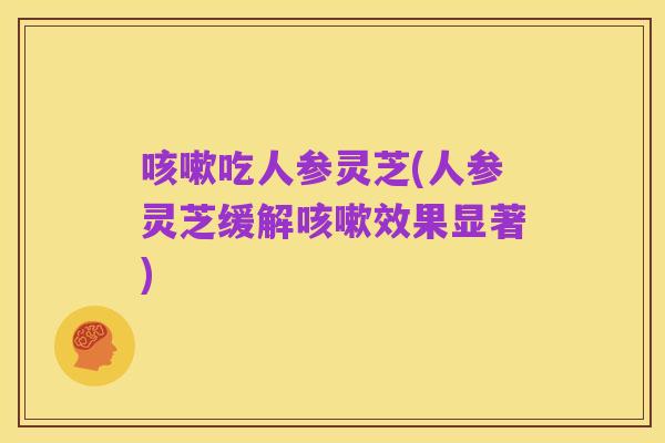 咳嗽吃人参灵芝(人参灵芝缓解咳嗽效果显著)