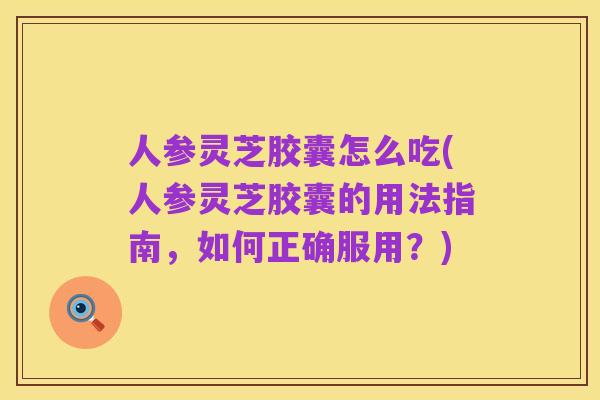 人参灵芝胶囊怎么吃(人参灵芝胶囊的用法指南,如何正确服用?)