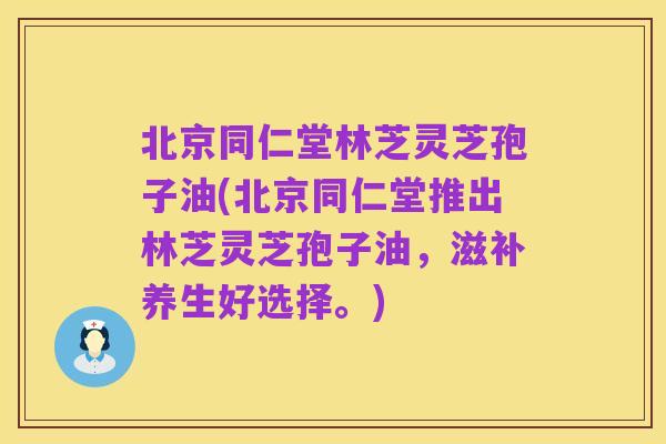 北京同仁堂林芝灵芝孢子油(北京同仁堂推出林芝灵芝孢子油，滋补养生好选择。)