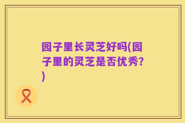 园子里长灵芝好吗(园子里的灵芝是否优秀?)