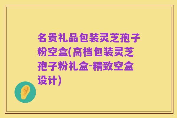 名贵礼品包装灵芝孢子粉空盒(高档包装灵芝孢子粉礼盒-精致空盒设计)