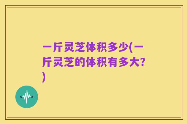 一斤灵芝体积多少(一斤灵芝的体积有多大?)