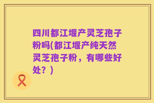 四川都江堰产灵芝孢子粉吗(都江堰产纯天然灵芝孢子粉,有哪些好处?)