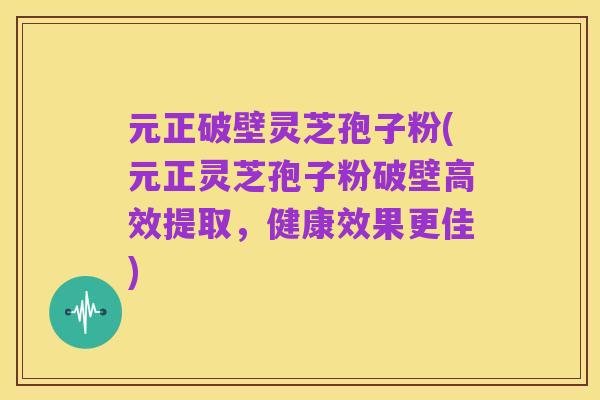 元正破壁灵芝孢子粉(元正灵芝孢子粉破壁高效提取，健康效果更佳)
