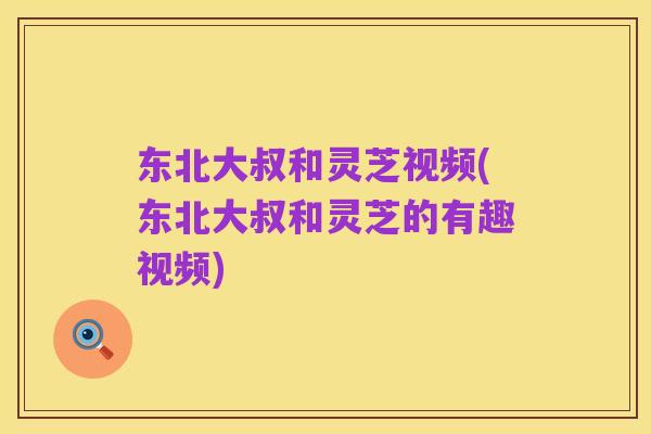 东北大叔和灵芝视频(东北大叔和灵芝的有趣视频)