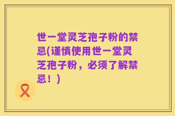 世一堂灵芝孢子粉的禁忌(谨慎使用世一堂灵芝孢子粉,必须了解禁忌!)
