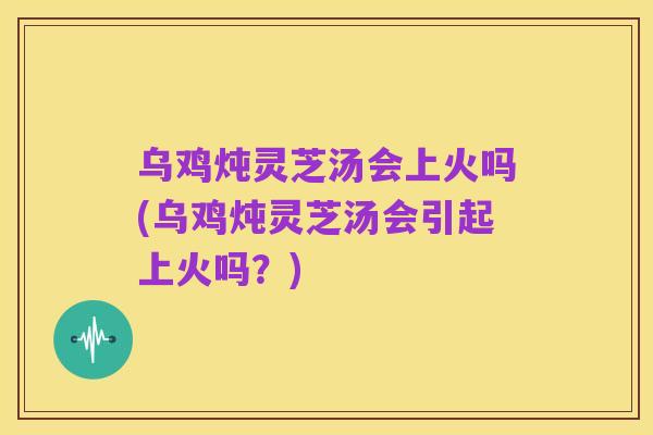 乌鸡炖灵芝汤会上火吗(乌鸡炖灵芝汤会引起上火吗？)
