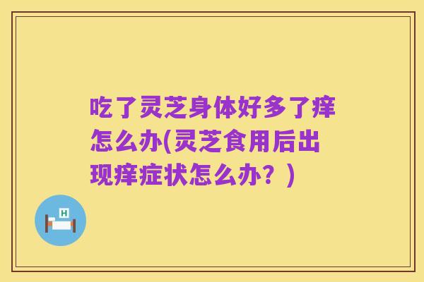 吃了灵芝身体好多了痒怎么办(灵芝食用后出现痒症状怎么办?)