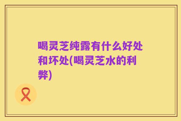 喝灵芝纯露有什么好处和坏处(喝灵芝水的利弊)