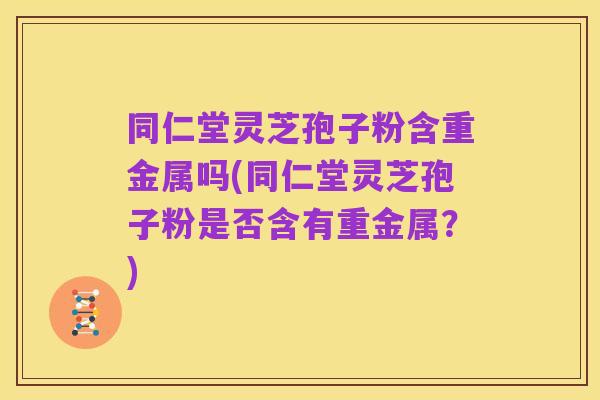 同仁堂灵芝孢子粉含重金属吗(同仁堂灵芝孢子粉是否含有重金属？)