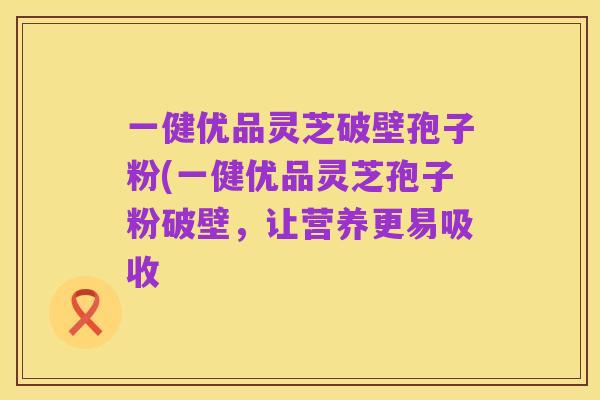 一健优品灵芝破壁孢子粉(一健优品灵芝孢子粉破壁,让营养更易吸收