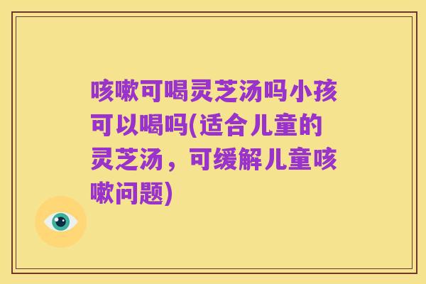 咳嗽可喝灵芝汤吗小孩可以喝吗(适合儿童的灵芝汤,可缓解儿童咳嗽问题)