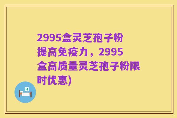 2995盒灵芝孢子粉提高免疫力,2995盒高质量灵芝孢子粉限时优惠)