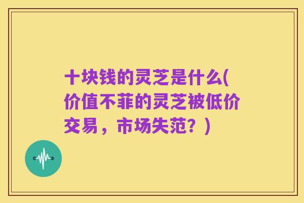 十块钱的灵芝是什么(价值不菲的灵芝被低价交易,市场失范?)