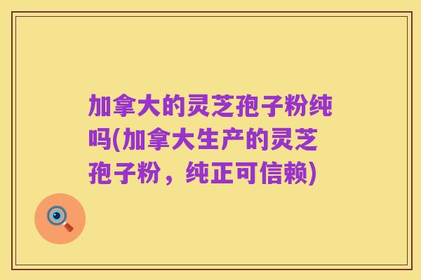 加拿大的灵芝孢子粉纯吗(加拿大生产的灵芝孢子粉,纯正可信赖)
