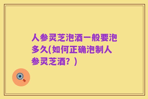 人参灵芝泡酒一般要泡多久(如何正确泡制人参灵芝酒?)