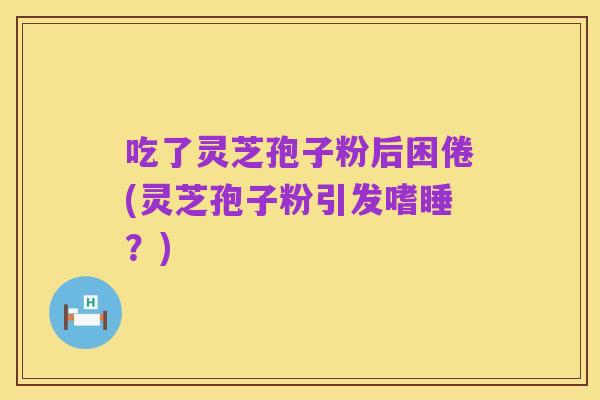 吃了灵芝孢子粉后困倦(灵芝孢子粉引发嗜睡？)