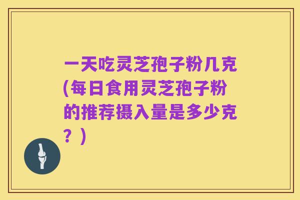 一天吃灵芝孢子粉几克(每日食用灵芝孢子粉的推荐摄入量是多少克?)