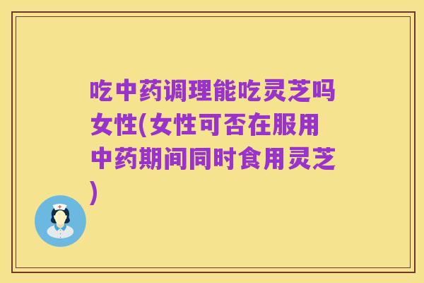 吃中药调理能吃灵芝吗女性(女性可否在服用中药期间同时食用灵芝)
