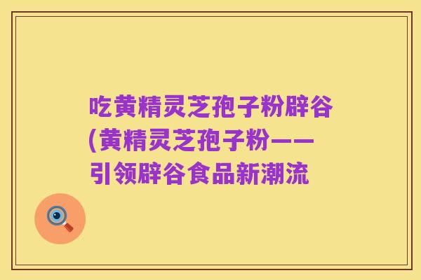 吃黄精灵芝孢子粉辟谷(黄精灵芝孢子粉——引领辟谷食品新潮流
