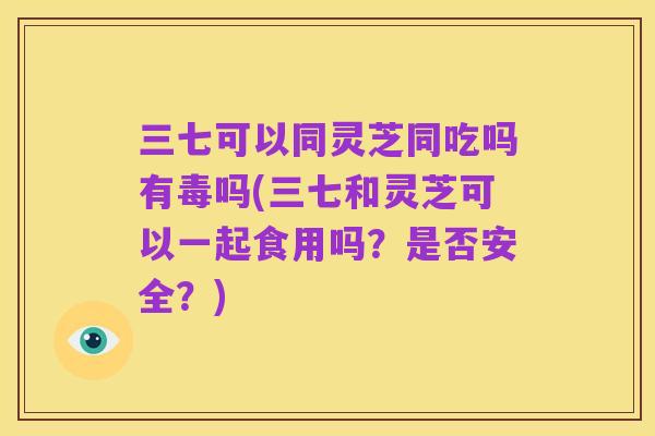 三七可以同灵芝同吃吗有毒吗(三七和灵芝可以一起食用吗？是否安全？)