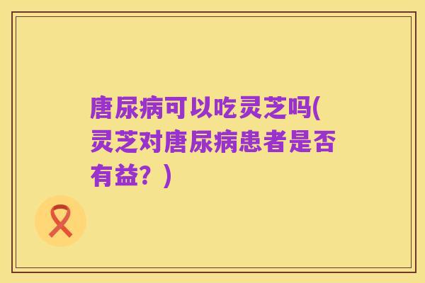 唐尿病可以吃灵芝吗(灵芝对唐尿病患者是否有益?)