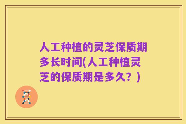 人工种植的灵芝保质期多长时间(人工种植灵芝的保质期是多久?)