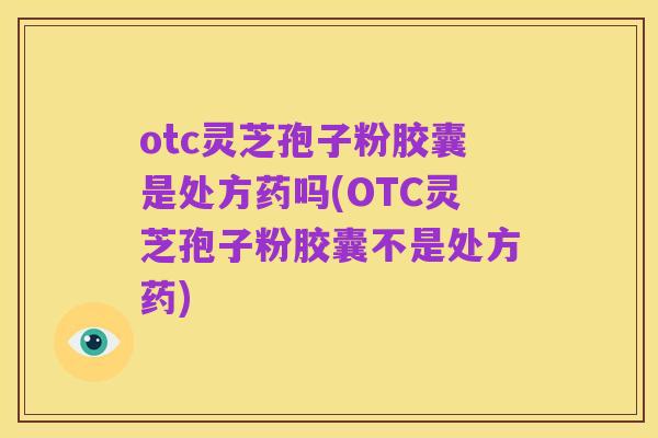 otc灵芝孢子粉胶囊是处方药吗(OTC灵芝孢子粉胶囊不是处方药)