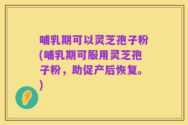哺乳期可以灵芝孢子粉(哺乳期可服用灵芝孢子粉,助促产后恢复。)